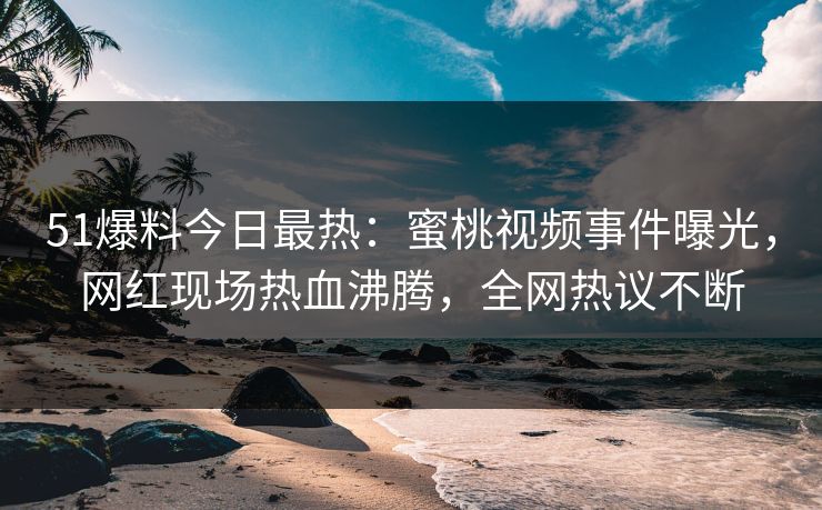 51爆料今日最热：蜜桃视频事件曝光，网红现场热血沸腾，全网热议不断