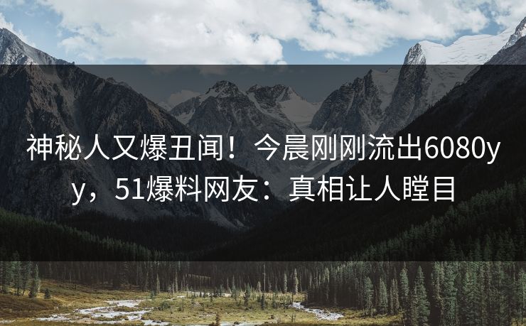 神秘人又爆丑闻！今晨刚刚流出6080yy，51爆料网友：真相让人瞠目
