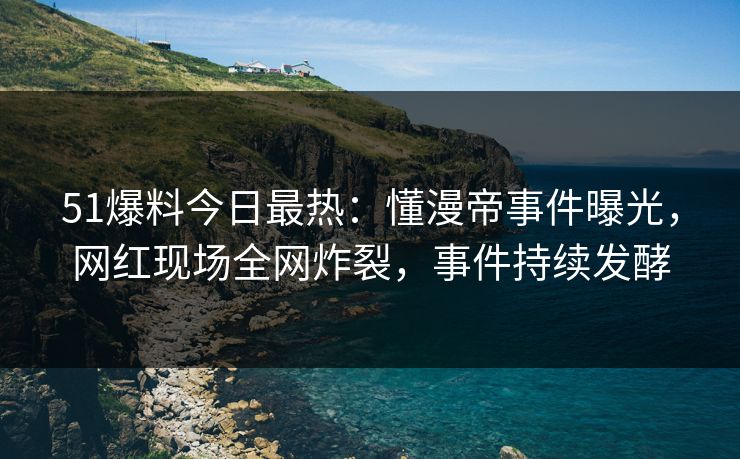 51爆料今日最热：懂漫帝事件曝光，网红现场全网炸裂，事件持续发酵