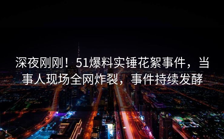 深夜刚刚！51爆料实锤花絮事件，当事人现场全网炸裂，事件持续发酵
