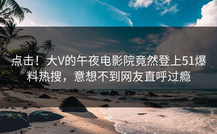 点击！大V的午夜电影院竟然登上51爆料热搜，意想不到网友直呼过瘾