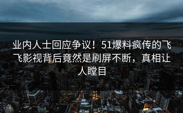 业内人士回应争议！51爆料疯传的飞飞影视背后竟然是刷屏不断，真相让人瞠目