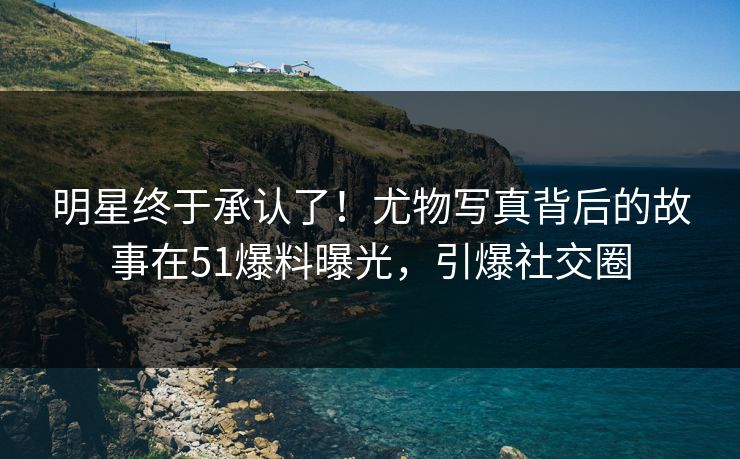 明星终于承认了！尤物写真背后的故事在51爆料曝光，引爆社交圈