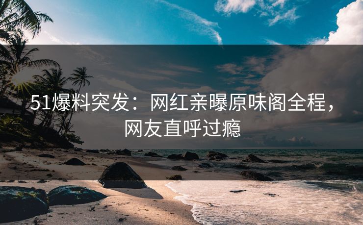 51爆料突发：网红亲曝原味阁全程，网友直呼过瘾
