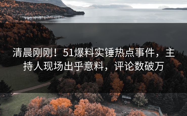 清晨刚刚！51爆料实锤热点事件，主持人现场出乎意料，评论数破万