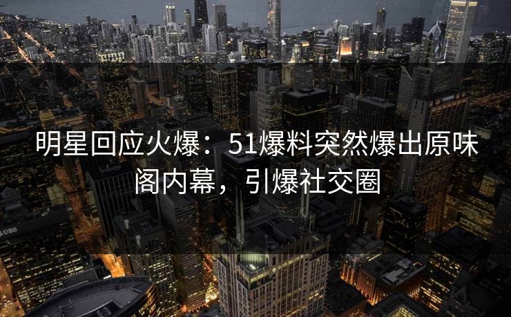 明星回应火爆：51爆料突然爆出原味阁内幕，引爆社交圈