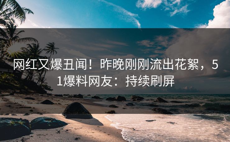 网红又爆丑闻！昨晚刚刚流出花絮，51爆料网友：持续刷屏
