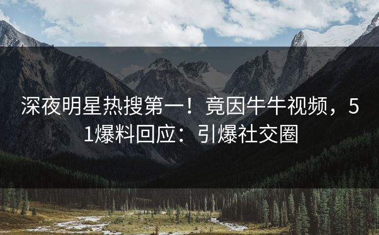深夜明星热搜第一！竟因牛牛视频，51爆料回应：引爆社交圈