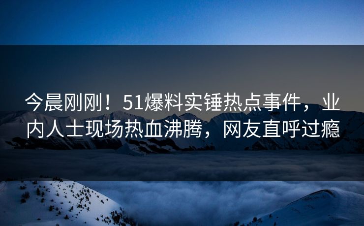 今晨刚刚！51爆料实锤热点事件，业内人士现场热血沸腾，网友直呼过瘾
