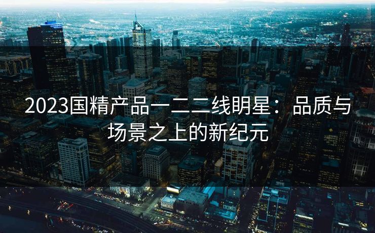 2023国精产品一二二线眀星：品质与场景之上的新纪元