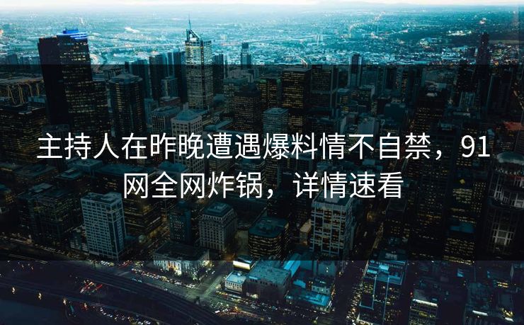 主持人在昨晚遭遇爆料情不自禁，91网全网炸锅，详情速看