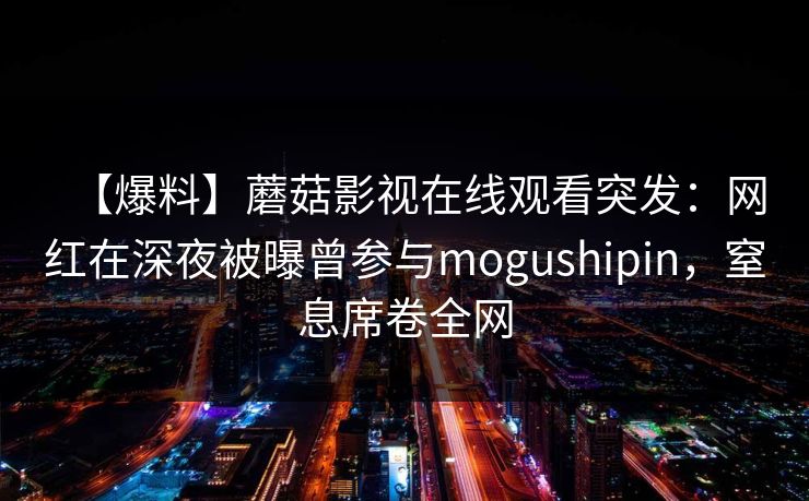 【爆料】蘑菇影视在线观看突发：网红在深夜被曝曾参与mogushipin，窒息席卷全网