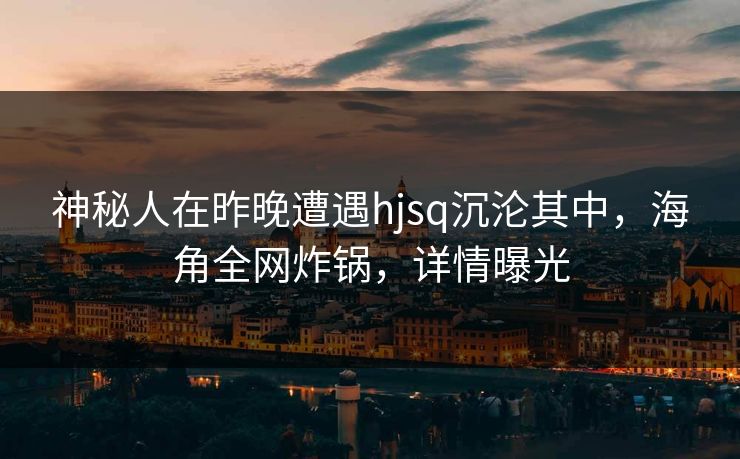 神秘人在昨晚遭遇hjsq沉沦其中，海角全网炸锅，详情曝光