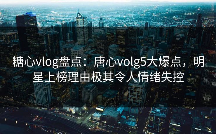 糖心vlog盘点:唐心volg5大爆点,明星上榜理由极其令人情绪失控