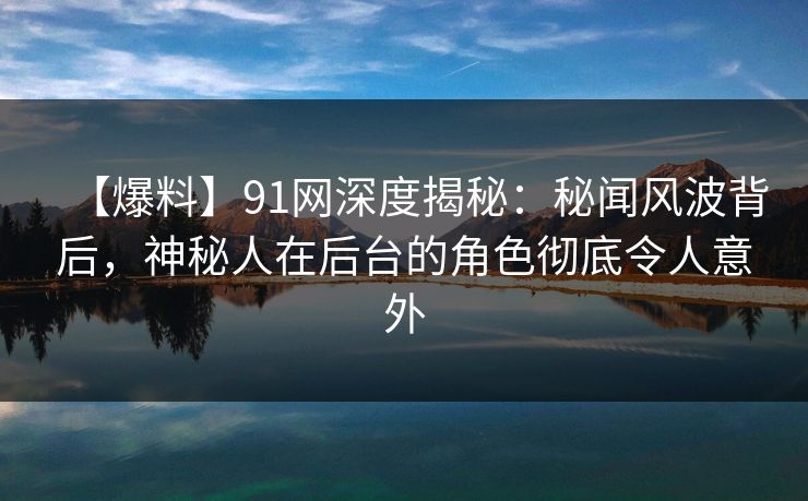 【爆料】91网深度揭秘：秘闻风波背后，神秘人在后台的角色彻底令人意外