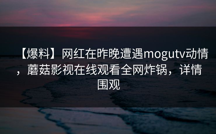 【爆料】网红在昨晚遭遇mogutv动情，蘑菇影视在线观看全网炸锅，详情围观