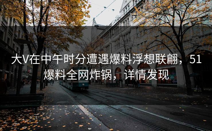 大V在中午时分遭遇爆料浮想联翩，51爆料全网炸锅，详情发现