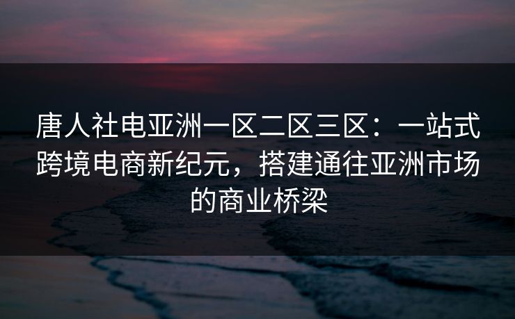 唐人社电亚洲一区二区三区:一站式跨境电商新纪元,搭建通往亚洲市场的商业桥梁