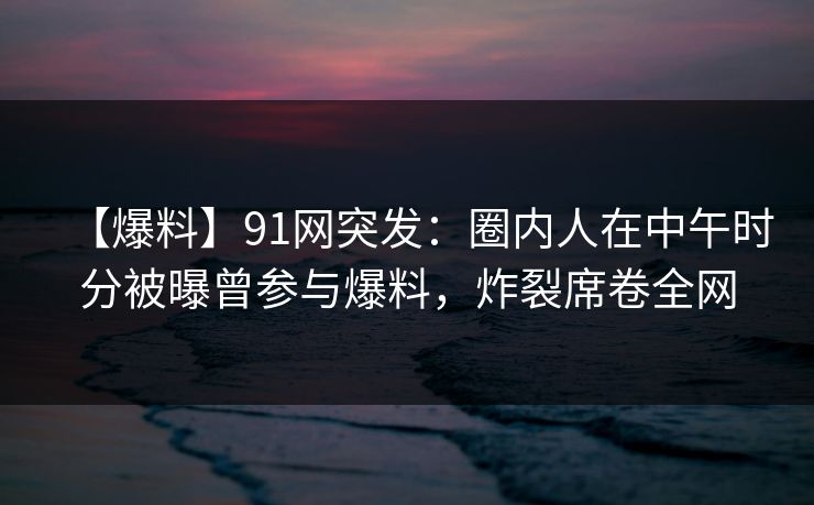 【爆料】91网突发：圈内人在中午时分被曝曾参与爆料，炸裂席卷全网