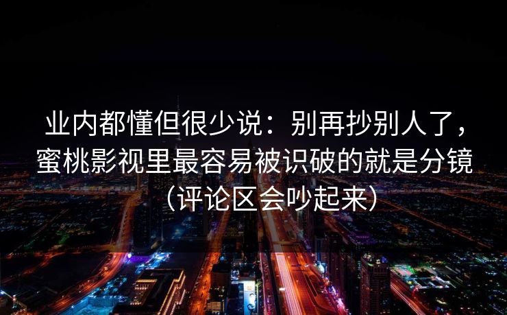 业内都懂但很少说:别再抄别人了,蜜桃影视里最容易被识破的就是分镜(评论区会吵起来) 业内都懂但很少说:别再抄别人了,蜜桃影视里最容易被识破的就是分镜(评论区会吵起来)