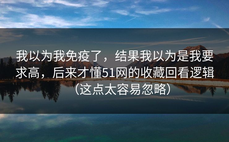 详细阅读:我以为我免疫了,结果我以为是我要求高,后来才懂51网的收藏回看逻辑(这点太容易忽略) 我以为我免疫了,结果我以为是我要求高,后来才懂51网的收藏回看逻辑(这点太容易忽略)