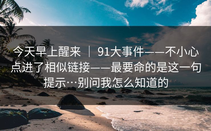 今天早上醒来 ｜ 91大事件——不小心点进了相似链接——最要命的是这一句提示…别问我怎么知道的
