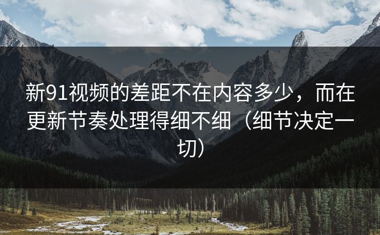 新91视频的差距不在内容多少，而在更新节奏处理得细不细（细节决定一切）