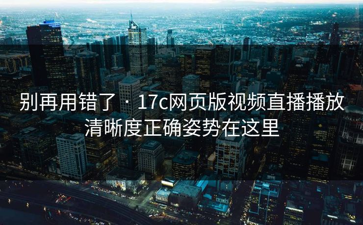 别再用错了 · 17c网页版视频直播播放清晰度正确姿势在这里