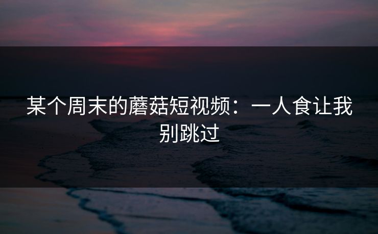 某个周末的蘑菇短视频：一人食让我别跳过