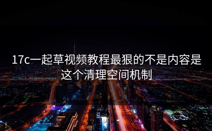 17c一起草视频教程最狠的不是内容是这个清理空间机制
