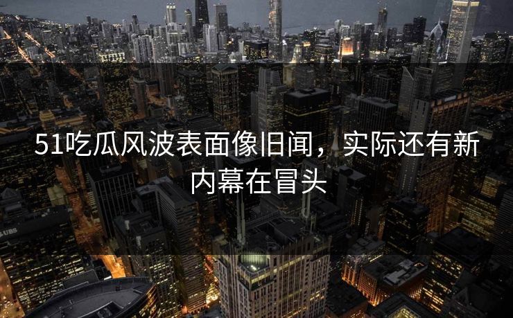 51吃瓜风波表面像旧闻，实际还有新内幕在冒头