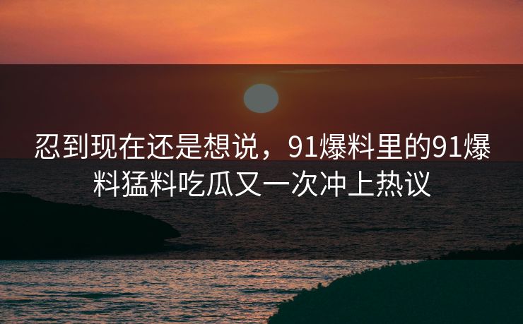 忍到现在还是想说，91爆料里的91爆料猛料吃瓜又一次冲上热议
