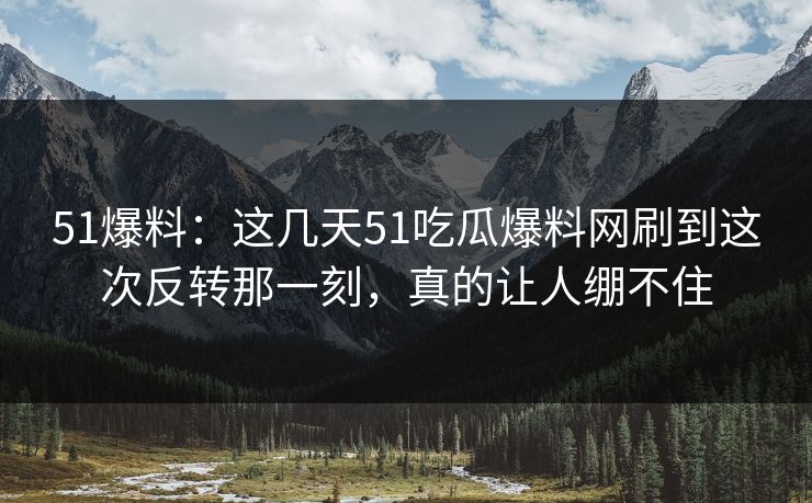 51爆料：这几天51吃瓜爆料网刷到这次反转那一刻，真的让人绷不住